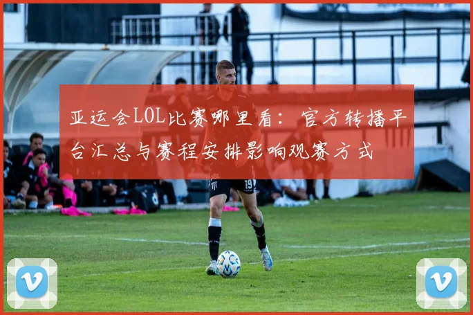 亚运会LOL比赛哪里看：官方转播平台汇总与赛程安排影响观赛方式