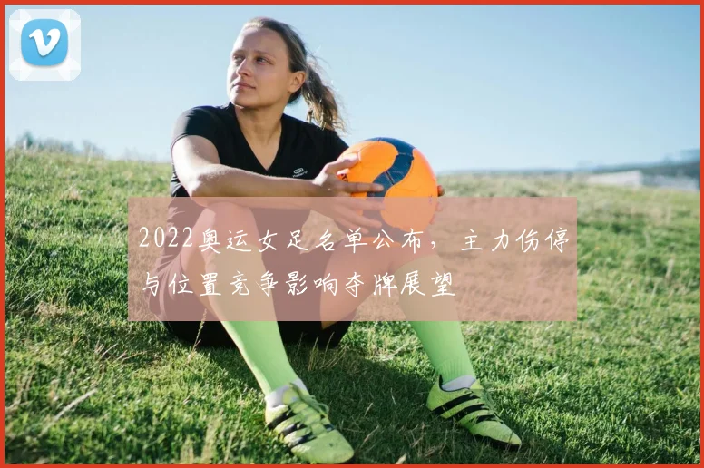 2022奥运女足名单公布，主力伤停与位置竞争影响夺牌展望