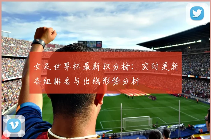 女足世界杯最新积分榜：实时更新各组排名与出线形势分析