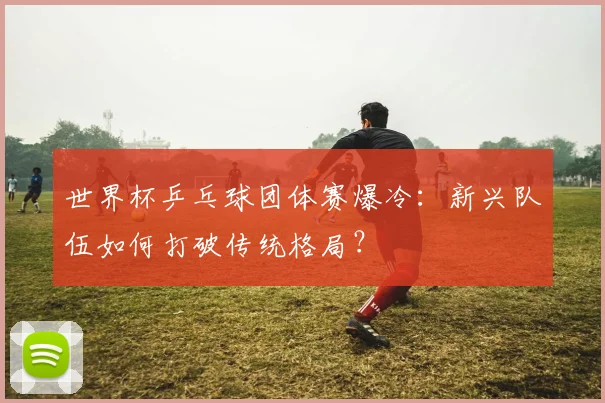 世界杯乒乓球团体赛爆冷：新兴队伍如何打破传统格局？