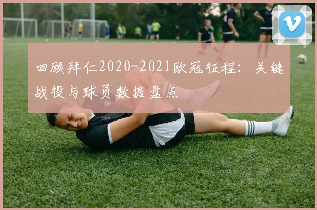 回顾拜仁2020-2021欧冠征程：关键战役与球员数据盘点