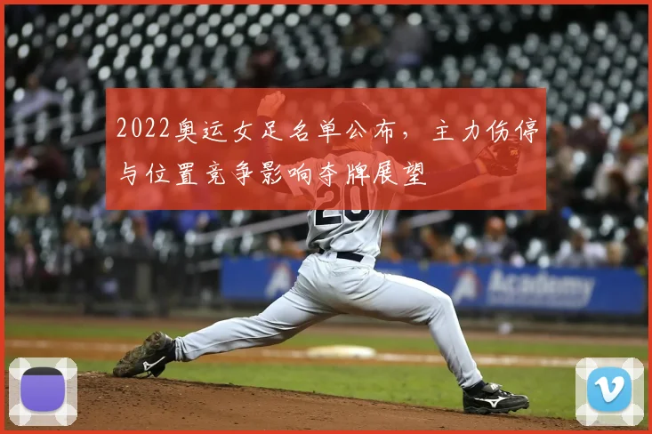 2022奥运女足名单公布，主力伤停与位置竞争影响夺牌展望