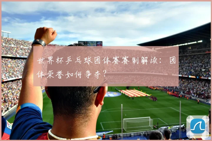 世界杯乒乓球团体赛赛制解读：团体荣誉如何争夺？