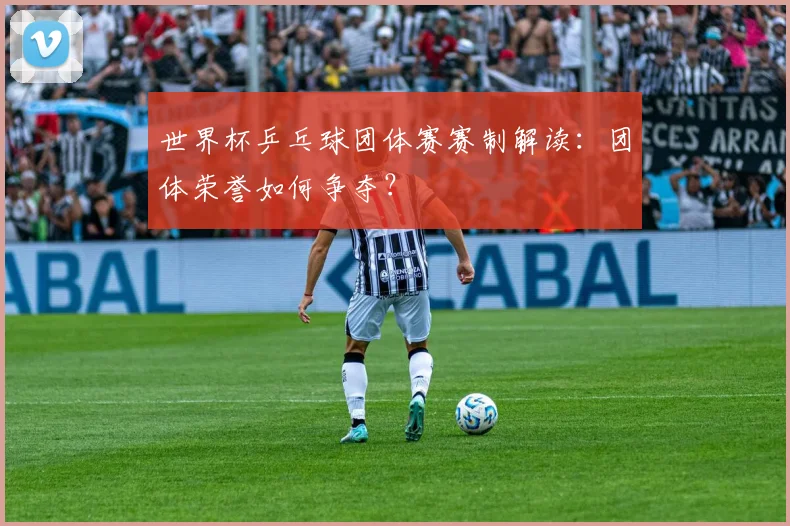 世界杯乒乓球团体赛赛制解读：团体荣誉如何争夺？