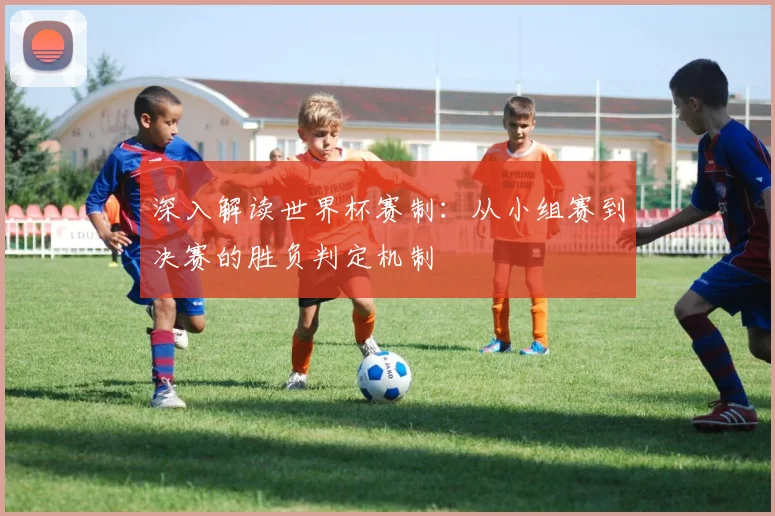 深入解读世界杯赛制：从小组赛到决赛的胜负判定机制