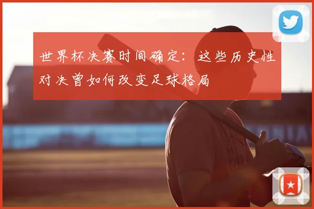 世界杯决赛时间确定:这些历史性对决曾如何改变足球格局