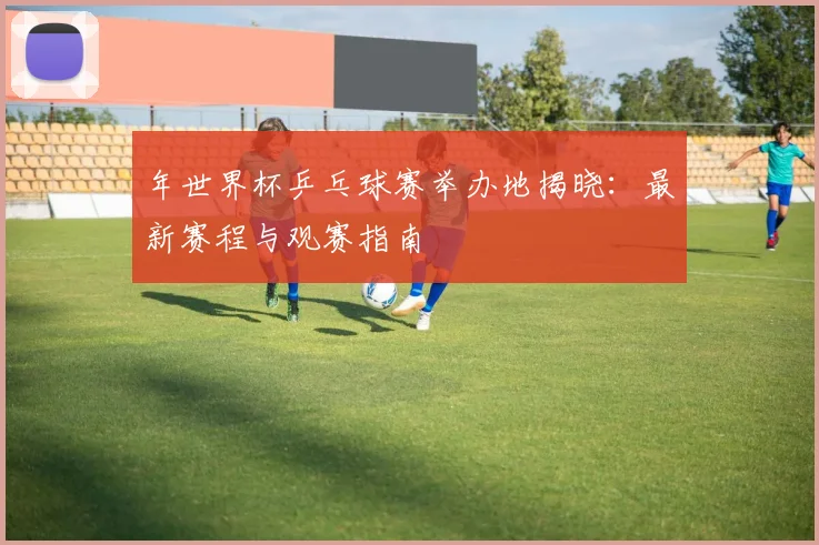年世界杯乒乓球赛举办地揭晓:最新赛程与观赛指南
