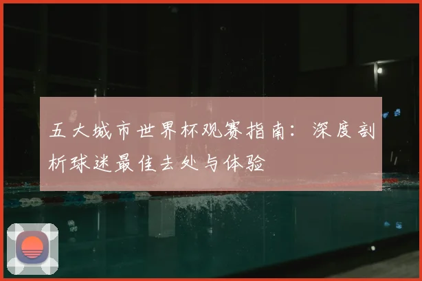 五大城市世界杯观赛指南：深度剖析球迷最佳去处与体验