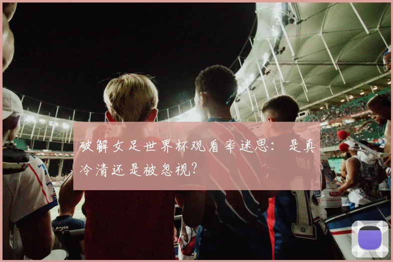破解女足世界杯观看率迷思:是真冷清还是被忽视?