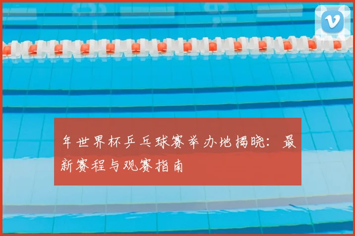 年世界杯乒乓球赛举办地揭晓:最新赛程与观赛指南