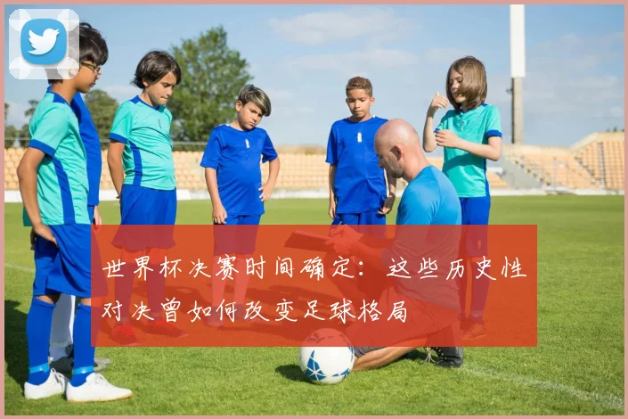 世界杯决赛时间确定:这些历史性对决曾如何改变足球格局