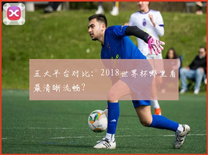 五大平台对比：2018世界杯哪里看最清晰流畅？